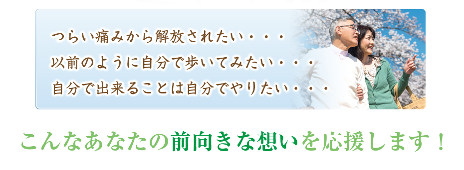 つらい痛みから解放されたい・・・以前のように自分で歩いてみたい・・・自分で出来ることは自分でやりたい・・・こんなあなたの前向きな想いを応援します！