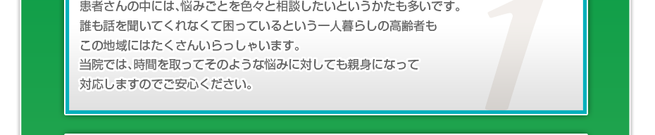 患者さんの中には、悩みごとを色々と相談したいというかたも多いです。誰も話を聞いてくれなくて困っているという一人暮らしの高齢者もこの地域にはたくさんいらっしゃいます。当院では、時間を取ってそのような悩みに対しても親身になって対応しますのでご安心ください。