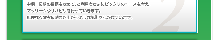 中期・長期の目標を定めて、ご利用者さまにピッタリのペースを考え、マッサージやリハビリを行っていきます。無理なく確実に効果が上がるような施術を心がけています。