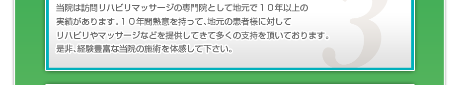 当院は訪問リハビリマッサージの専門院として地元で１０年以上の実績があります。１０年間熱意を持って、地元の患者様に対してリハビリやマッサージなどを提供してきて多くの支持を頂いております。是非、経験豊富な当院の施術を体感して下さい。