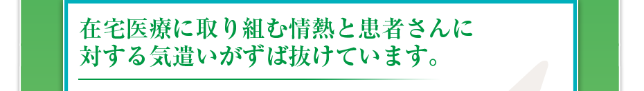 在宅医療に取り組む情熱と患者さんに対する気遣いがずば抜けています。