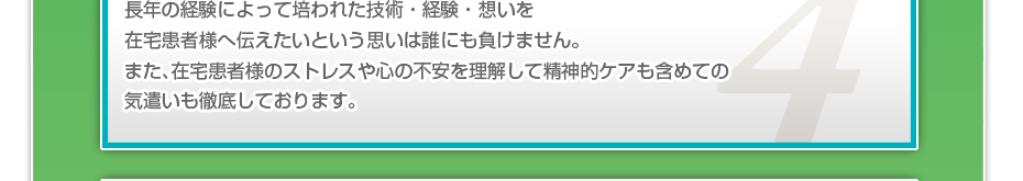 長年の経験によって培われた技術・経験・想いを在宅患者様へ伝えたいという思いは誰にも負けません。また、在宅患者様のストレスや心の不安を理解して精神的ケアも含めての気遣いも徹底しております。