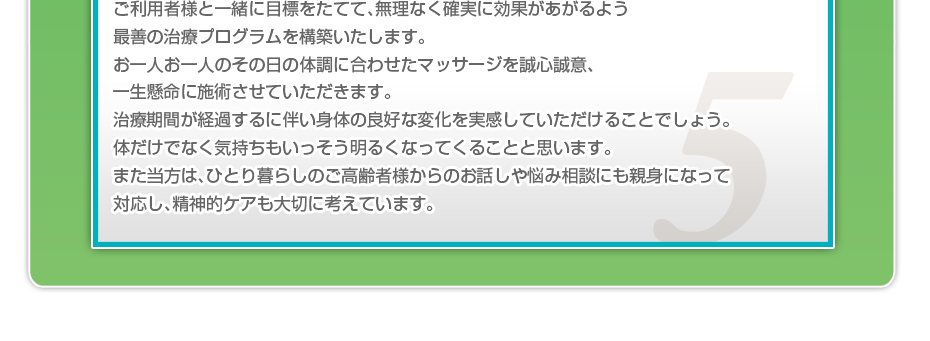 中期・長期の目標を定めて、ご利用者さまにピッタリのペースを考え、マッサージやリハビリを行っていきます。無理なく確実に効果が上がるような施術を心がけています。