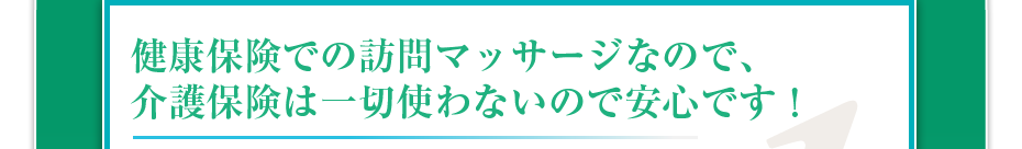 健康保険での訪問マッサージなので、介護保険は一切使わないので安心です！