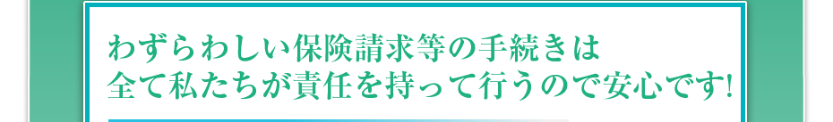 わずらわしい保険請求等の手続きは全て私たちが責任を持って行うので安心です!